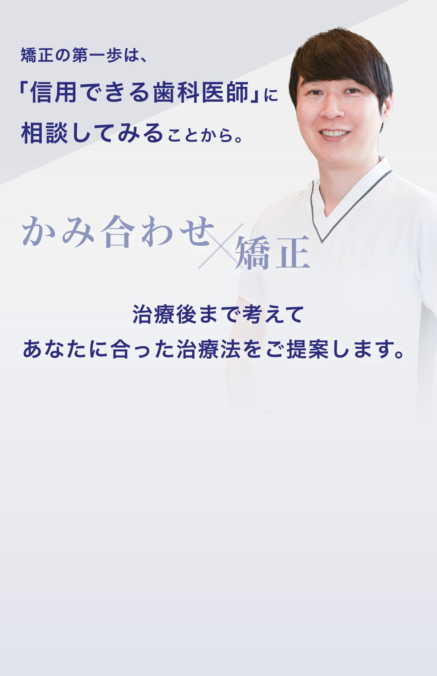 矯正の第一歩は、「信用できる歯科医師」に相談してみることから。かみ合わせ×矯正 治療後まで考えてあなたに合った治療法をご提案します。